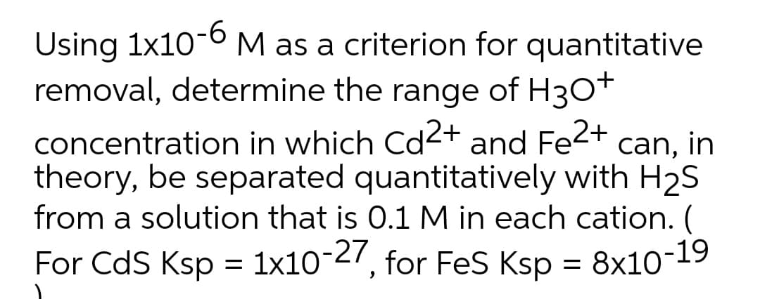 Using 1x10-6M as a criterion for quantitative
removal, determine the range of H30T
concentration in which Cd-+ and Fe<+ can, in
theory, be separated quantitatively with H2S
from a solution that is 0.1 M in each cation. (
For CdS Ksp = 1x10-27, for FeS Ksp = 8x10-19
