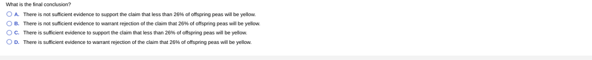 What is the final conclusion?
O A. There is not sufficient evidence to support the claim that less than 26% of offspring peas will be yellow.
O B. There is not sufficient evidence to warrant rejection of the claim that 26% of offspring peas will be yellow.
O C. There is sufficient evidence to support the claim that less than 26% of offspring peas will be yellow.
O D. There is sufficient evidence to warrant rejection of the claim that 26% of offspring peas will be yellow.
