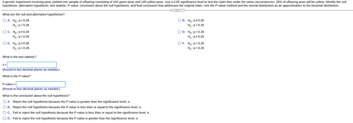 A genetic experiment involving peas yielded one sample of offspring consisting of 442 green peas and 149 yellow peas. Use a 0.05 significance level to test the claim that under the same circumstances, 26% of offspring peas will be yellow. Identify the null
hypothesis, alternative hypothesis, test statistic, P-value, conclusion about the null hypothesis, and final conclusion that addresses the original claim. Use the P-value method and the normal distribution as an approximation to the binomial distribution.
What are the null and alternative hypotheses?
O A. Ho: p=0.26
О В. Но: ра0.26
H1: p<0.26
H:p<0.26
OC. Ho: p#0.26
OD. Ho: p=0.26
H1: p>0.26
H1: p 0.26
OF. Ho: p=0.26
H: p>0.26
O E. Hp: p#0.26
H1: p= 0.26
What is the test statistic?
z=
(Round to two decimal places as needed.)
What is the P-value?
P-value =
(Round to four decimal places as needed.)
What is the conclusion about the null hypothesis?
O A. Reject the null hypothesis because the P-value is greater than the significance level, a.
O B. Reject the null hypothesis because the P-value is less than or equal to the significance level, a.
O C. Fail to reject the null hypothesis because the P-value is less than or equal to the significance level, a.
O D. Fail to reject the null hypothesis because the P-value is greater than the significance level, a.
