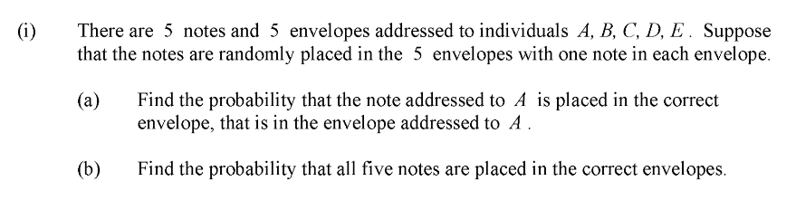 There are 5 notes and 5 envelopes addressed to individuals A, B, C, D, E. Suppose
that the notes are randomly placed in the 5 envelopes with one note in each envelope.
(i)
(а)
Find the probability that the note addressed to A is placed in the correct
envelope, that is in the envelope addressed to A
(b)
Find the probability that all five notes are placed in the correct envelopes.
