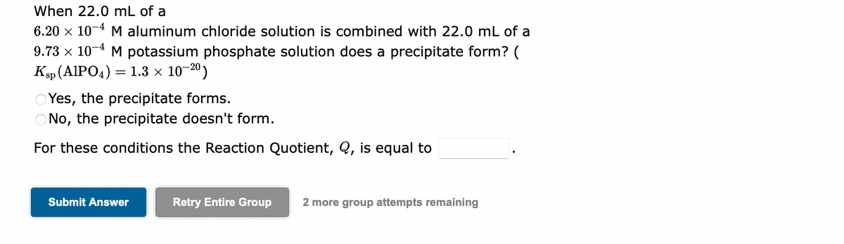 When 22.0 mL of a
6.20 × 10-4 M aluminum chloride solution is combined with 22.0 mL of a
9.73 × 10-4 M potassium phosphate solution does a precipitate form? (
Ksp (AlPO4) = 1.3 × 10-2⁰)
OYes, the precipitate forms.
ONo, the precipitate doesn't form.
For these conditions the Reaction Quotient, Q, is equal to
Submit Answer
Retry Entire Group 2 more group attempts remaining