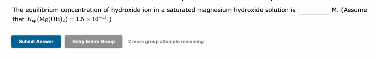 The equilibrium concentration of hydroxide ion in a saturated magnesium hydroxide solution is
that Ksp (Mg(OH)₂) = 1.5 × 10-¹¹.)
Submit Answer
Retry Entire Group
2 more group attempts remaining
M. (Assume