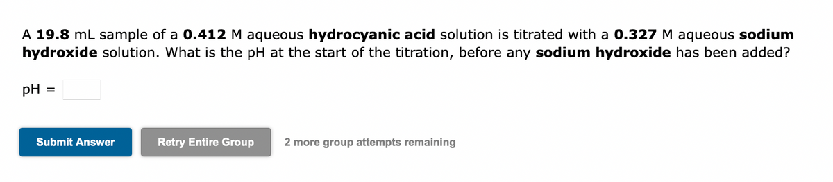 A 19.8 mL sample of a 0.412 M aqueous hydrocyanic acid solution is titrated with a 0.327 M aqueous sodium
hydroxide solution. What is the pH at the start of the titration, before any sodium hydroxide has been added?
pH
=
Submit Answer
Retry Entire Group 2 more group attempts remaining