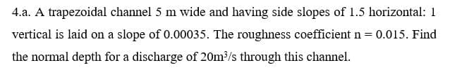 4.a. A trapezoidal channel 5 m wide and having side slopes of 1.5 horizontal: 1
vertical is laid on a slope of 0.00035. The roughness coefficient n = 0.015. Find
the normal depth for a discharge of 20m/s through this channel.
