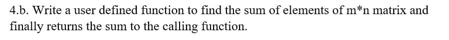 4.b. Write a user defined function to find the sum of elements of m*n matrix and
finally returns the sum to the calling function.
