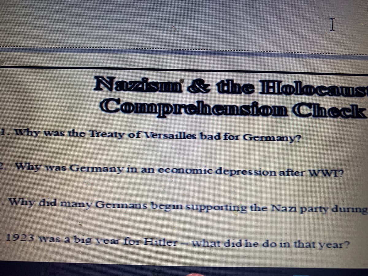 Nazism & the Hlolocaus
Comprehension Check
1. Why was the Treaty of Versailles bad for Germany?
2. Why was Germany in an economic depression after WWI?
Why did many Germans begin supporting the Nazi party during
1923 was a big vear for Hitler
what did he do in that year?
