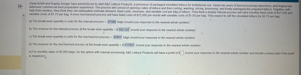 K
Zania Azlett and Angela Zesiger have joined forces to start A&Z Lettuce Products, a processor of packaged shredded lettuce for institutional use. Zania has years of food processing experience, and Angela has
extensive commercial food preparation experience. The process will consist of opening crates of lettuce and then sorting, washing, slicing, preserving, and finally packaging the prepared lettuce. Together, with
help from vendors, they think they can adequately estimate demand, fixed costs, revenues, and variable cost per bag of lettuce. They think a largely manual process will have monthly fixed costs of $37,500 and
variable costs of $1.75 per bag. A more mechanized process will have fixed costs of $75,000 per month with variable costs of $1.00 per bag. They expect to sell the shredded lettuce for $2.75 per bag.
a) The break-even quantity in units for the manual process = 37500 bags (round your response to the nearest whole number)
b) The revenue for the manual process at the break-even quantity = $ 103,125 (round your response to the nearest whole number).
c) The break-even quantity in units for the mechanized process = 42857 bags (round your response to the nearest whole number).
d) The revenue for the mechanized process at the break-even quantity = $ 117857 (round your response to the nearest whole number).
e) For monthly sales of 60,000 bags, for the option with manual processing, A&Z Lettuce Products will have a profit of $ (round your response t the nearest whole number and include a minus sign if the profit
is negative)