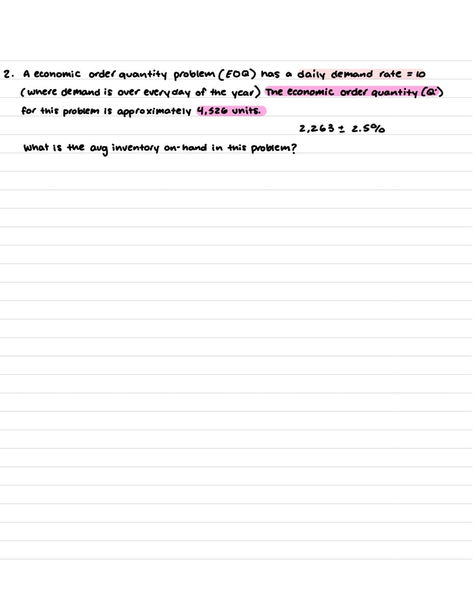 2. A economic order quantity problem (EOQ) has a daily demand rate = 10
(where demand is over every day of the year) The economic order quantity (Q)
for this problem is approximately 4,526 units.
What is the aug inventory on-hand in this problem?
2,263 2.5%