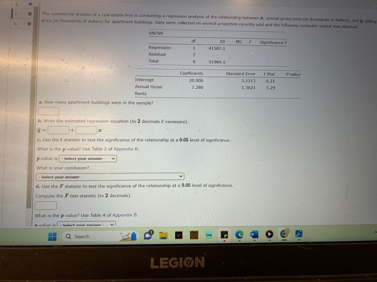 5.
6.
The commercial division of a real estate firm is conducting a regression analysis of the relationship between , annual gross rents (in thousands of dollars), and y, selling
price (in thousands of dollars) for apartment buildings. Data were collected on several properties recently sold and the following computer output was obtained.
Intercept
Annual Gross
Rents
a. How many apartment buildings were in the sample?
ANOVA
What is the p-value? Use Table 4 of Appendix B.
Regression
Residual
Total
n-value is - Select your answer
Q Search
df
1
7
8
Coefficients
20.000
7.280
b. Write the estimated regression equation (to 2 decimals if necessary).
ŷ =
+
c. Use the t statistic to test the significance of the relationship at a 0.05 level of significance.
What is the p-value? Use Table 2 of Appendix B.
p-value is
Select your answer -
SS
41587.1
What is your conclusion?
Select your answer -
d. Use the F statistic to test the significance of the relationship at a 0.05 level of significance.
Compute the F test statistic (to 2 decimals).
LEGION
51984.1
Live
Standard Error
3.2213
1.3621
MS F
W
Significance F
t Stat
6.21
5.29
P-value