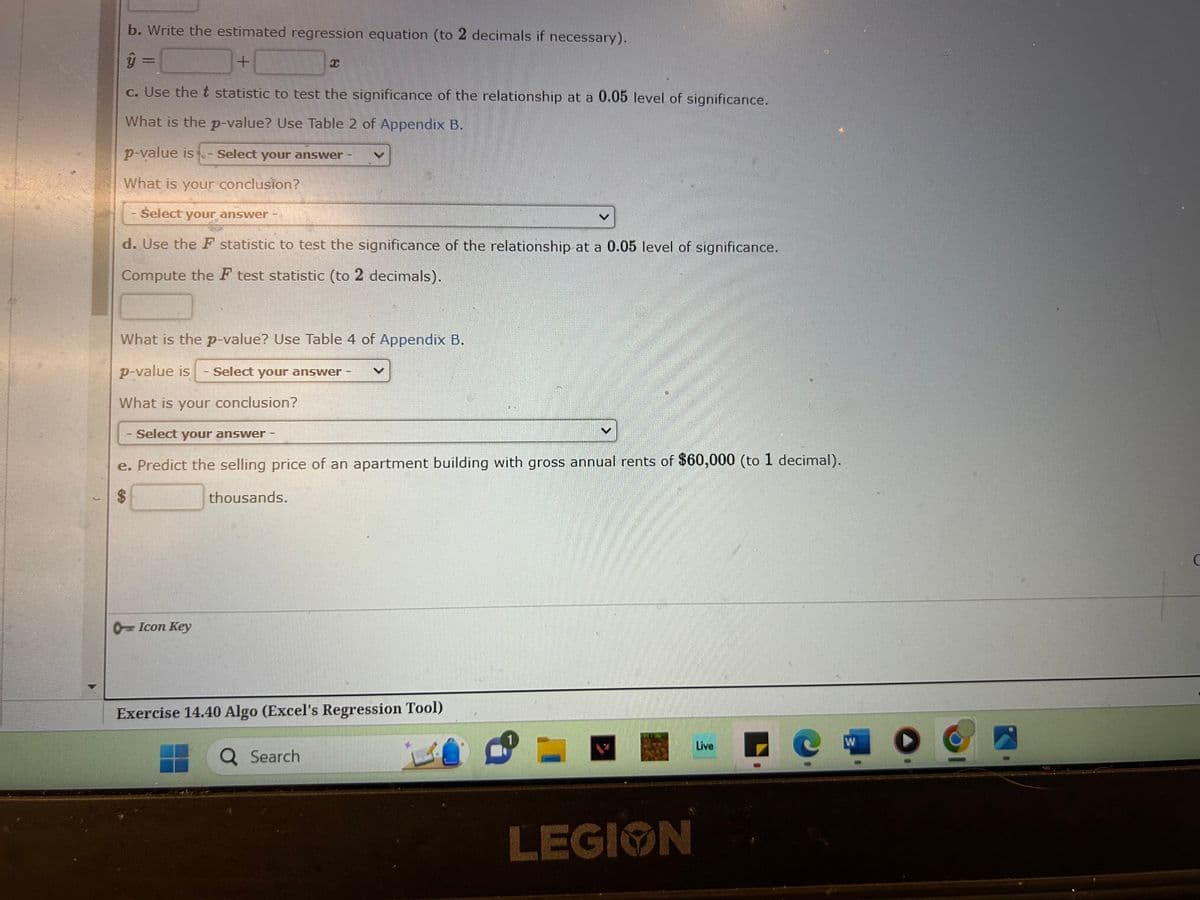 b. Write the estimated regression equation (to 2 decimals if necessary).
ŷ =
+
c. Use the t statistic to test the significance of the relationship at a 0.05 level of significance.
What is the p-value? Use Table 2 of Appendix B.
p-value is - Select your answer
What is your conclusion?
Select your answer
d. Use the F statistic to test the significance of the relationship at a 0.05 level of significance.
Compute the F test statistic (to 2 decimals).
69
What is the p-value? Use Table 4 of Appendix B.
p-value is
Select your answer -
What is your conclusion?
- Select your answer -
e. Predict the selling price of an apartment building with gross annual rents of $60,000 (to 1 decimal).
$
thousands.
Icon Key
S
T
Exercise 14.40 Algo (Excel's Regression Tool)
Q Search
LEGION
Live
W