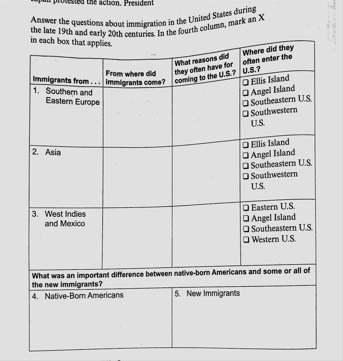 the action, President
in each box that applies.
Where did they
often enter the
What reasons did
they often have for
coming to the U.S.? U.S.?
From where did
Immigrants from... immigrants come?
1. Southern and
Eastern Europe
O Ellis Island
O Angel Island
Southeastern U.S.
O Southwestern
U.S.
2. Asia
O Ellis Island
Angel Island
O Southeastern U.S.
O Southwestern
U.S.
3. West Indies
O Eastern U.S.
Angel Island
O Southeastern U.S.
O Western U.S.
and Mexico
What was an important difference between native-born Americans and some or all of
the new immigrants?
4. Native-Born Americans
5. New Immigrants
