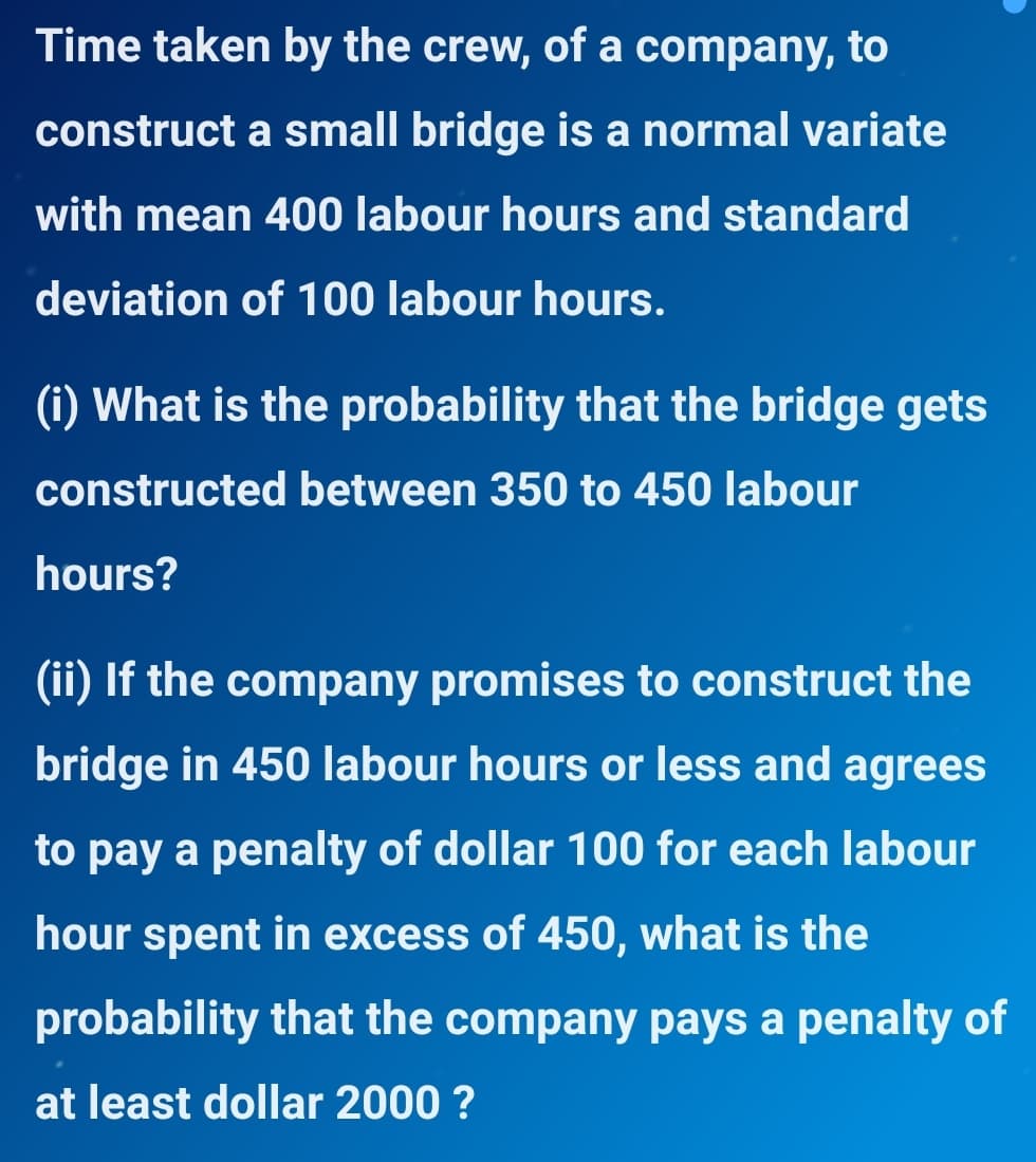 Time taken by the crew, of a company, to
construct a small bridge is a normal variate
with mean 400 labour hours and standard
deviation of 100 labour hours.
(i) What is the probability that the bridge gets
constructed between 350 to 450 labour
hours?
(ii) If the company promises to construct the
bridge in 450 labour hours or less and agrees
to pay a penalty of dollar 100 for each labour
hour spent in excess of 450, what is the
probability that the company pays a penalty of
at least dollar 2000 ?
