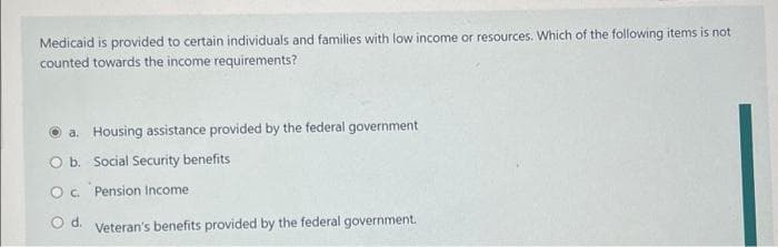 Medicaid is provided to certain individuals and families with low income or resources. Which of the following items is not
counted towards the income requirements?
a. Housing assistance provided by the federal government
O b. Social Security benefits
O c. Pension Income
O d. Veteran's benefits provided by the federal government.