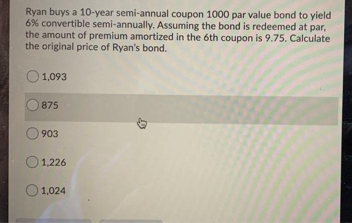 Ryan buys a 10-year semi-annual coupon 1000 par value bond to yield
6% convertible semi-annually. Assuming the bond is redeemed at par,
the amount of premium amortized in the 6th coupon is 9.75. Calculate
the original price of Ryan's bond.
1,093
875
903
1,226
1,024