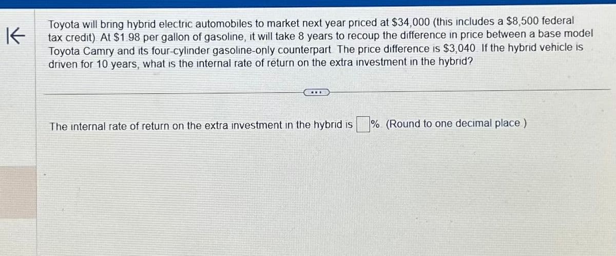 K
Toyota will bring hybrid electric automobiles to market next year priced at $34,000 (this includes a $8,500 federal
tax credit) At $1.98 per gallon of gasoline, it will take 8 years to recoup the difference in price between a base model
Toyota Camry and its four-cylinder gasoline-only counterpart The price difference is $3,040 If the hybrid vehicle is
driven for 10 years, what is the internal rate of return on the extra investment in the hybrid?
...
The internal rate of return on the extra investment in the hybrid is % (Round to one decimal place)