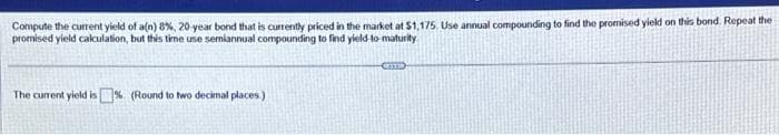 Compute the current yield of a(n) 8%, 20-year bond that is currently priced in the market at $1,175, Use annual compounding to find the promised yield on this bond. Repeat the
promised yield calculation, but this time use semiannual compounding to find yield-to-maturity
The current yield is% (Round to two decimal places.)