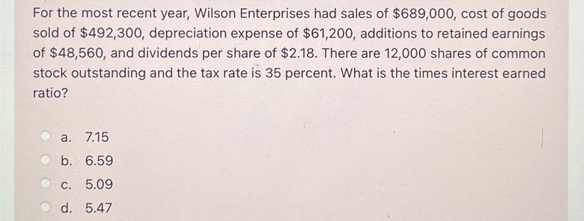 For the most recent year, Wilson Enterprises had sales of $689,000, cost of goods
sold of $492,300, depreciation expense of $61,200, additions to retained earnings
of $48,560, and dividends per share of $2.18. There are 12,000 shares of common
stock outstanding and the tax rate is 35 percent. What is the times interest earned
ratio?
a.
7.15
b. 6.59
C. 5.09
d. 5.47