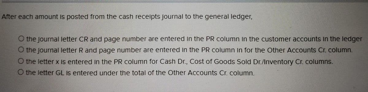 After each amount is posted from the cash receipts Journal to the general ledger,
O the Journal letter CR and page number are entered in the PR column in the customer accounts in the ledger
O the Journal letter R and page number are entered in the PR column in for the Other Accounts Cr. column.
O the letter x is entered in the PR column for Cash Dr., Cost of Goods Sold Dr./Inventory Cr. columns.
the letter GL is entered under the total of the Other Accounts Cr. column.