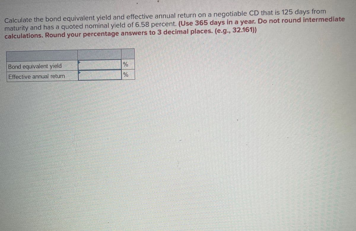 Calculate the bond equivalent yield and effective annual return on a negotiable CD that is 125 days from
maturity and has a quoted nominal yield of 6.58 percent. (Use 365 days in a year. Do not round intermediate
calculations. Round your percentage answers to 3 decimal places. (e.g., 32.161))
Bond equivalent yield
Effective annual return