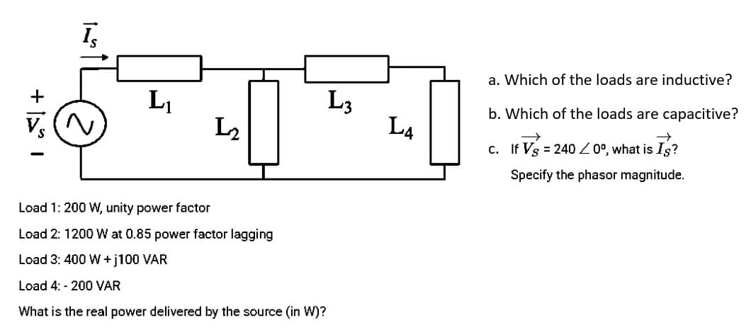 +
Īs
L₁
Load 1: 200 W, unity power factor
Load 2: 1200 W at 0.85 power factor lagging
Load 3: 400 W +j100 VAR
Load 4: -200 VAR
What is the real power delivered by the source (in W)?
L₂
L3
L4
a. Which of the loads are inductive?
b. Which of the loads are capacitive?
c. If Vs = 240/0°, what is Is?
Specify the phasor magnitude.