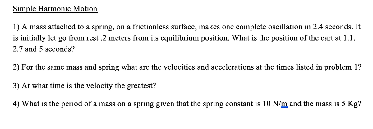 Simple Harmonic Motion
1) A mass attached to a spring, on a frictionless surface, makes one complete oscillation in 2.4 seconds. It
is initially let go from rest .2 meters from its equilibrium position. What is the position of the cart at 1.1,
2.7 and 5 seconds?
2) For the same mass and spring what are the velocities and accelerations at the times listed in problem 1?
3) At what time is the velocity the greatest?
4) What is the period of a mass on a spring given that the spring constant is 10 N/m and the mass is 5 Kg?