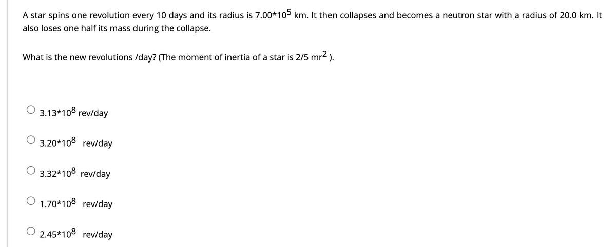 ### Angular Momentum and Neutron Star Formation

In this educational example, we explore the fascinating dynamics of a star's collapse into a neutron star and how its rotational characteristics change due to conservation of angular momentum. 

#### Scenario:

- A star completes one revolution every 10 days.
- Initial radius: \(7.00 \times 10^5 \) km.
- The star collapses into a neutron star:
  - New radius: 20.0 km.
  - The star loses one half of its mass during the collapse.

#### Question:

**What is the new rate of revolutions per day?**  
(The moment of inertia of a star is given by \( \frac{2}{5} mr^2 \).)

#### Multiple Choice Options:

- \(3.13 \times 10^8 \) rev/day
- \(3.20 \times 10^8 \) rev/day
- \(3.32 \times 10^8 \) rev/day
- \(1.70 \times 10^8 \) rev/day
- \(2.45 \times 10^8 \) rev/day

#### Explanation:

To find the new revolutions per day, consider the conservation of angular momentum. Angular momentum \(L\) is conserved and is defined as \(L = I \omega\), where \(I\) is the moment of inertia and \(\omega\) is the angular velocity.

1. **Initial Moment of Inertia (\(I_{\text{initial}}\)):**
   \[
   I_{\text{initial}} = \frac{2}{5} m r_{\text{initial}}^2
   \]
   Given:
   - Initial radius \( r_{\text{initial}} = 7.00 \times 10^5 \) km.

2. **New Moment of Inertia (\(I_{\text{final}}\)):**
   \[
   I_{\text{final}} = \frac{2}{5} \left( \frac{m}{2} \right) r_{\text{final}}^2
   \]
   Given:
   - Final radius \( r_{\text{final}} = 20.0 \) km.
   - The mass is halved: \( \frac{m}{2} \).

3. **Calculate Initial Angular Velocity (\(\omega_{\text{initial}}\)):**
   - The period (\(T\