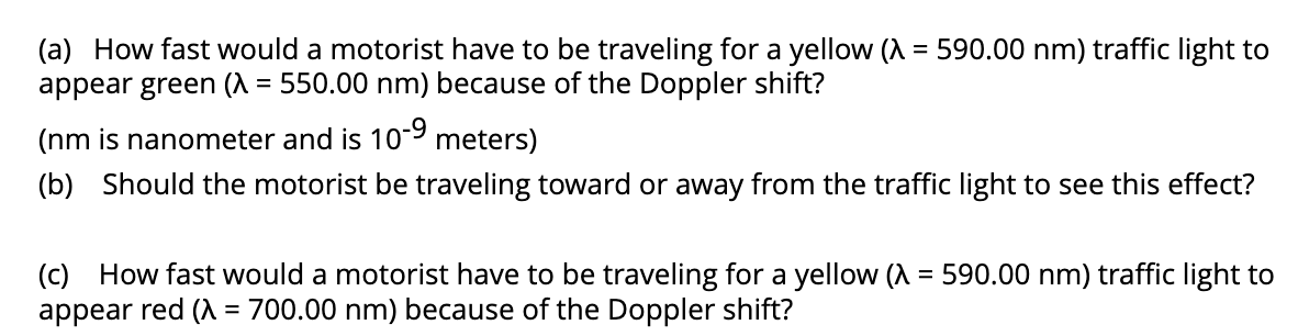 (a) How fast would a motorist have to be traveling for a yellow (λ = 590.00 nm) traffic light to
appear green (λ = 550.00 nm) because of the Doppler shift?
(nm is nanometer and is 10-9 meters)
(b) Should the motorist be traveling toward or away from the traffic light to see this effect?
(c) How fast would a motorist have to be traveling for a yellow (λ = 590.00 nm) traffic light to
appear red (λ = 700.00 nm) because of the Doppler shift?