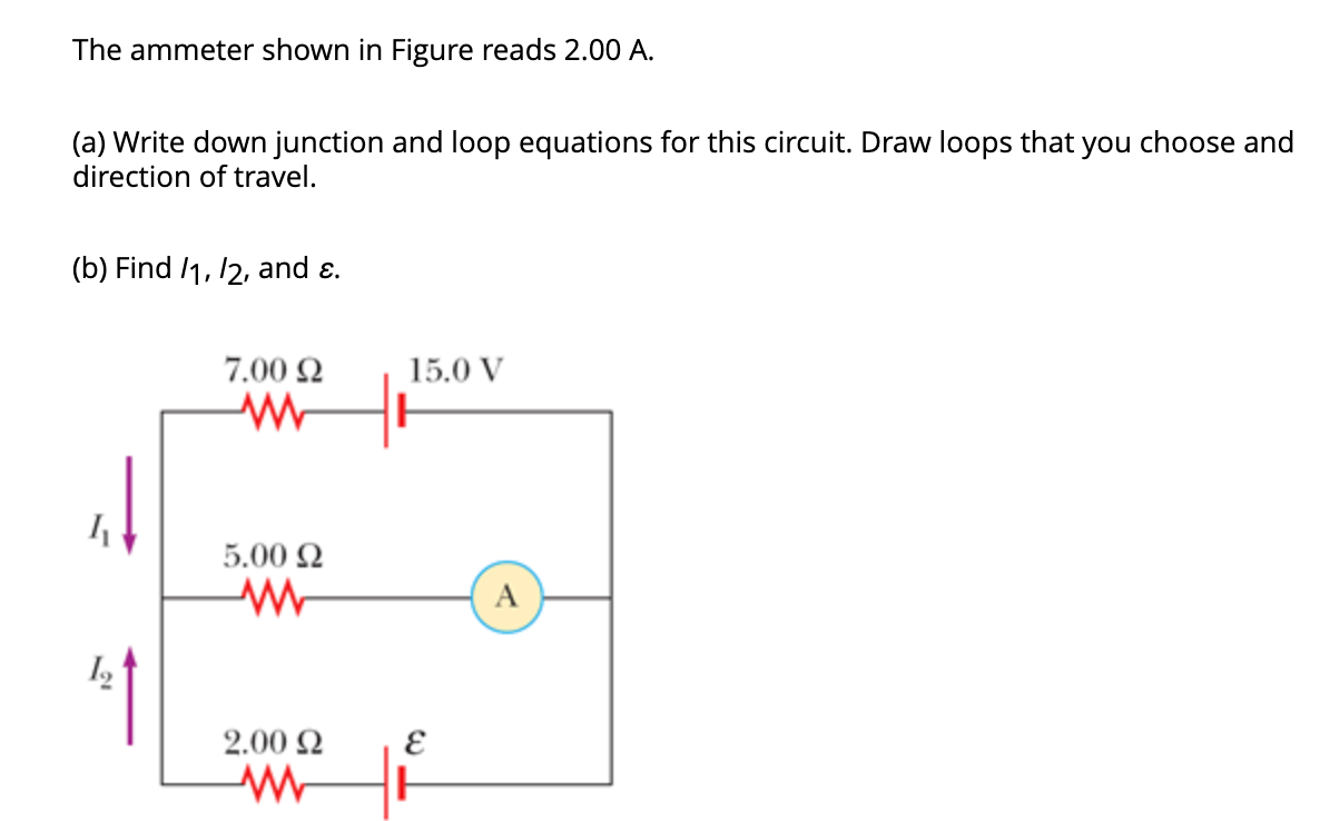 The ammeter shown in Figure reads 2.00 A.
(a) Write down junction and loop equations for this circuit. Draw loops that you
direction of travel.
(b) Find /1, 12, and ε.
1₁
7.00 22
www
5.00 £2
M
2.00 Ω
www
15.0 V
E
H
A
choose and