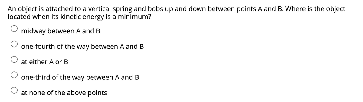 An object is attached to a vertical spring and bobs up and down between points A and B. Where is the object
located when its kinetic energy is a minimum?
midway between A and B
one-fourth of the way between A and B
at either A or B
one-third of the way between A and B
at none of the above points