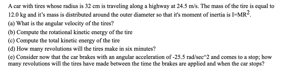 A car with tires whose radius is 32 cm is traveling along a highway at 24.5 m/s. The mass of the tire is equal to
12.0 kg and it's mass is distributed around the outer diameter so that it's moment of inertia is I=MR².
(a) What is the angular velocity of the tires?
(b) Compute the rotational kinetic energy of the tire
(c) Compute the total kinetic energy of the tire
(d) How many revolutions will the tires make in six minutes?
(e) Consider now that the car brakes with an angular acceleration of -25.5 rad/sec^2 and comes to a stop; how
many revolutions will the tires have made between the time the brakes are applied and when the car stops?