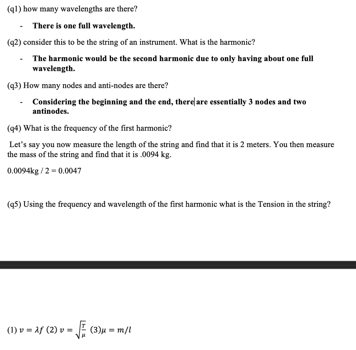 (q1) how many wavelengths are there?
There is one full wavelength.
(q2) consider this to be the string of an instrument. What is the harmonic?
The harmonic would be the second harmonic due to only having about one full
wavelength.
(q3) How many nodes and anti-nodes are there?
Considering the beginning and the end, there are essentially 3 nodes and two
antinodes.
(q4) What is the frequency of the first harmonic?
Let's say you now measure the length of the string and find that it is 2 meters. You then measure
the mass of the string and find that it is .0094 kg.
0.0094kg / 2 = 0.0047
(95) Using the frequency and wavelength of the first harmonic what is the Tension in the string?
(1) v = Aƒ (2) v = √√ (3)µ = m/l