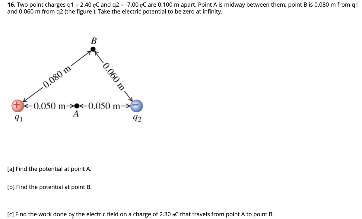 16. Two point charges q1 = 2.40 nC and q2 = -7.00 nC are 0.100 m apart. Point A is midway between them; point B is 0.080 m from q1
and 0.060 m from q2 (the figure ). Take the electric potential to be zero at infinity.
-0.080 m
91
B
+0.050 m→<0.050 m➜
A
[a] Find the potential at point A.
-0.060 m→→→→→→
[b] Find the potential at point B.
92
[c] Find the work done by the electric field on a charge of 2.30 nC that travels from point A to point B.