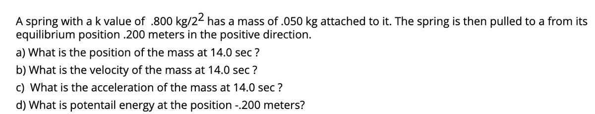 A spring with a k value of .800 kg/22 has a mass of .050 kg attached to it. The spring is then pulled to a from its
equilibrium position .200 meters in the positive direction.
a) What is the position of the mass at 14.0 sec ?
b) What is the velocity of the mass at 14.0 sec ?
c) What is the acceleration of the mass at 14.0 sec ?
d) What is potentail energy at the position -.200 meters?