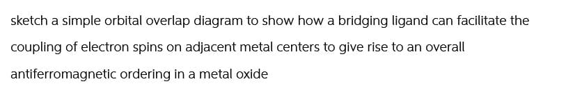 sketch a simple orbital overlap diagram to show how a bridging ligand can facilitate the
coupling of electron spins on adjacent metal centers to give rise to an overall
antiferromagnetic ordering in a metal oxide