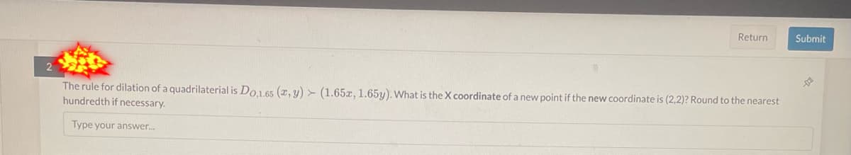 2
Return
The rule for dilation of a quadrilaterial is Do,1.65 (x, y) (1.65x, 1.65y). What is the X coordinate of a new point if the new coordinate is (2,2)? Round to the nearest
hundredth if necessary.
Type your answer...
Submit
DO