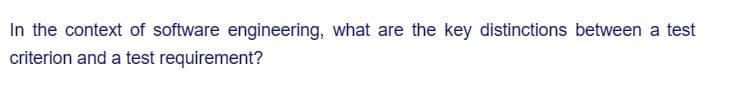 In the context of software engineering, what are the key distinctions between a test
criterion and a test requirement?
