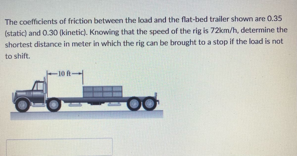 The coefficients of friction between the load and the flat-bed trailer shown are 0.35
(static) and 0.30 (kinetic). Knowing that the speed of the rig is 72km/h, determine the
shortest distance in meter in which the rig can be brought to a stop if the load is not
to shift.
-10 ft-
po
