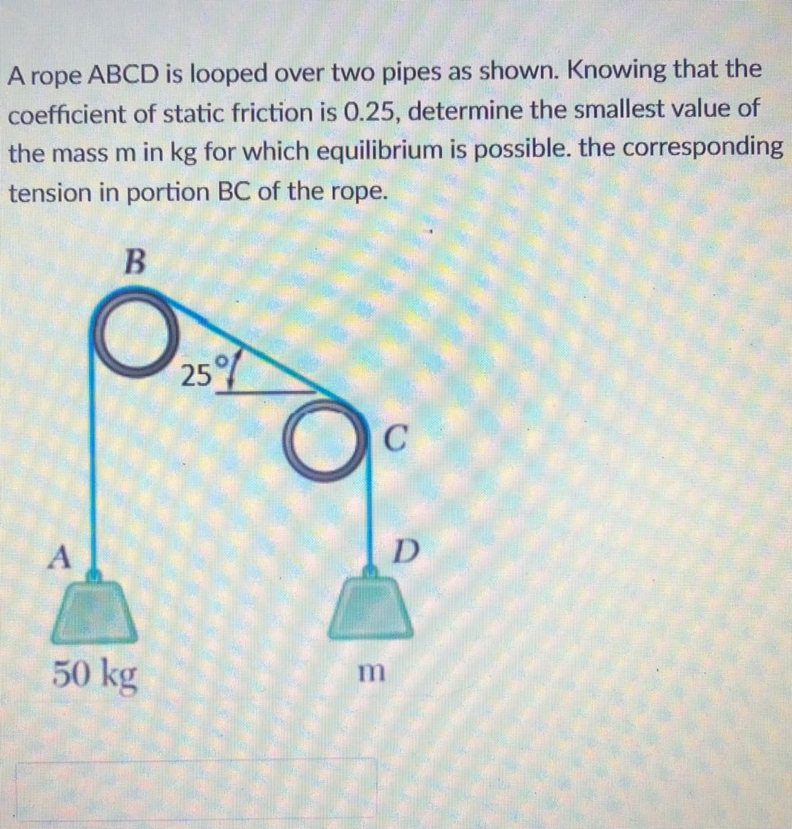 A rope ABCD is looped over two pipes as shown. Knowing that the
coefficient of static friction is 0.25, determine the smallest value of
the mass m in kg for which equilibrium is possible. the corresponding
tension in portion BC of the rope.
25%
A
D
50 kg
m
