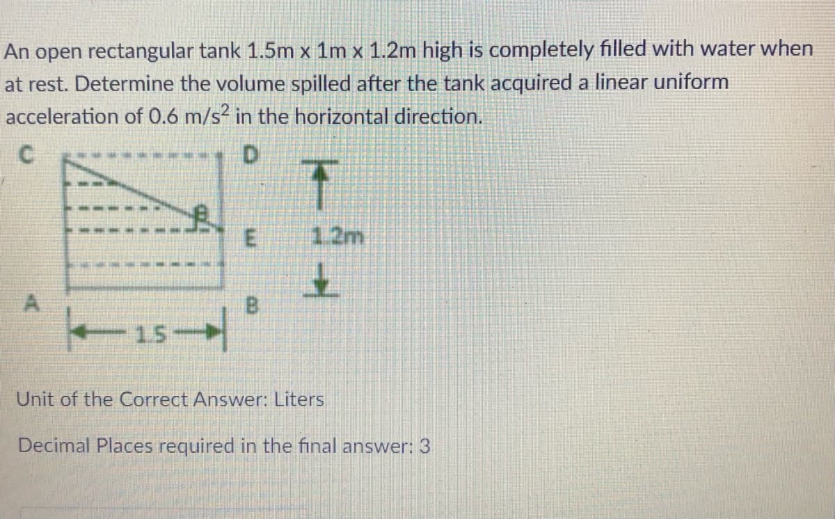 An open rectangular tank 1.5m x 1m x 1.2m high is completely filled with water when
at rest. Determine the volume spilled after the tank acquired a linear uniform
acceleration of 0.6 m/s? in the horizontal direction.
1.2m
A
1.5
Unit of the Correct Answer: Liters
Decimal Places required in the final answer: 3
E.
8.
