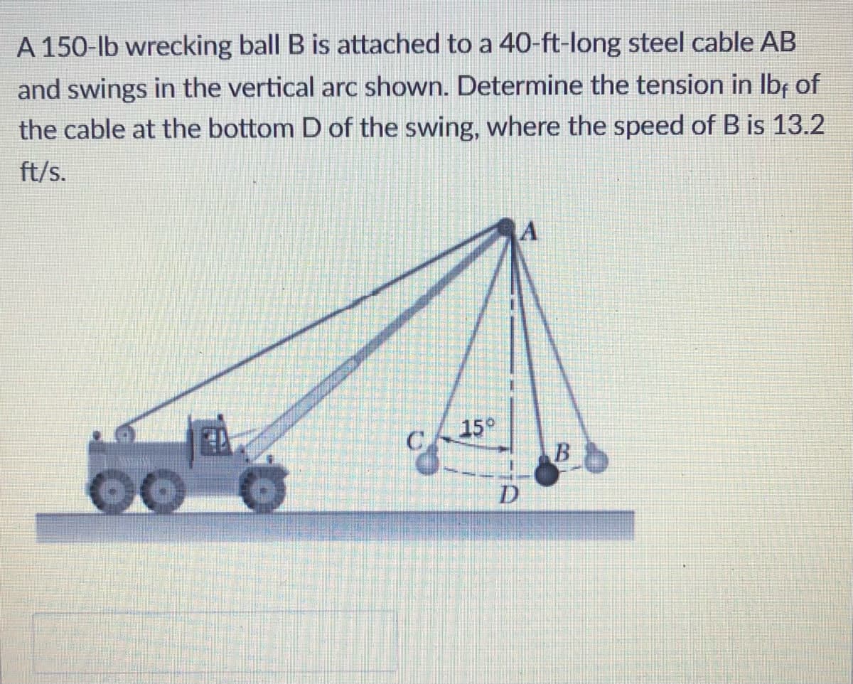 A 150-lb wrecking ball B is attached to a 40-ft-long steel cable AB
and swings in the vertical arc shown. Determine the tension in Ibf of
the cable at the bottom D of the swing, where the speed of B is 13.2
ft/s.
15°
C
