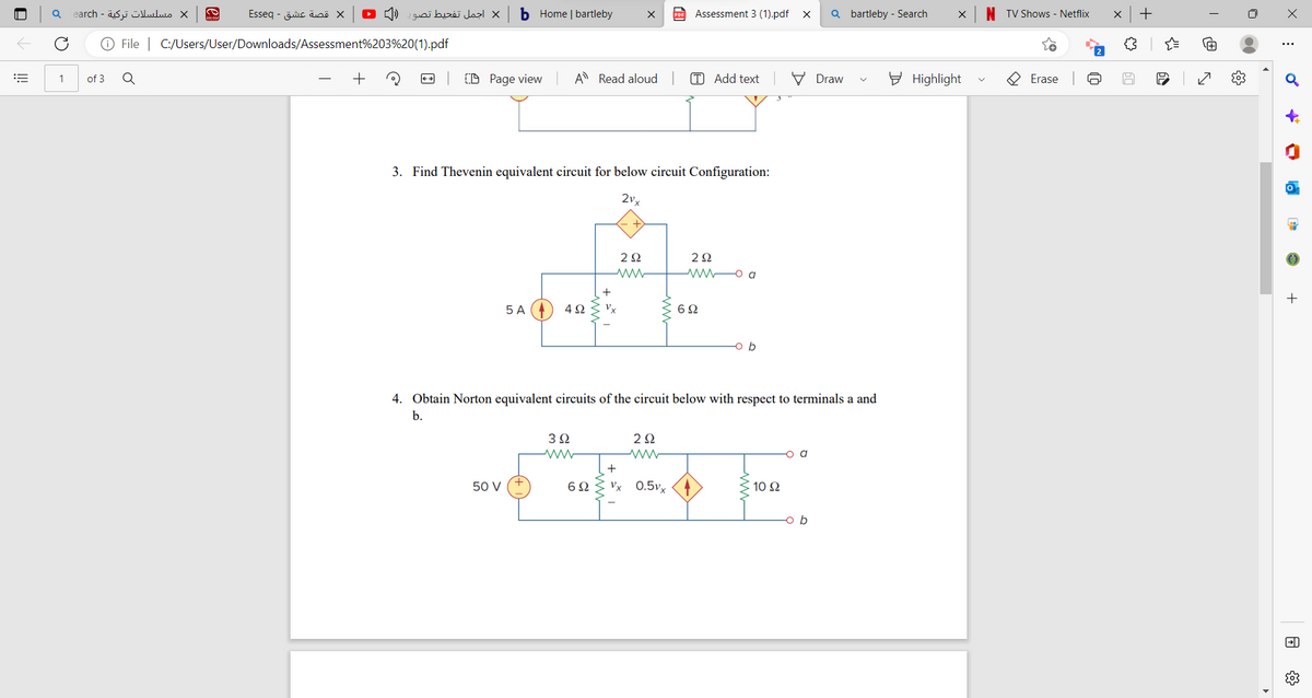 |||
Q
1
مسلسلات تركية - earch
of 3
CO
Q
قصة عشق - Esseq
Ⓒ File | C:/Users/User/Downloads/Assessment%203%20(1).pdf
x اجمل تفحيط تصور
b Home | bartleby
CD Page view
50 V
5 A
A Read aloud
3. Find Thevenin equivalent circuit for below circuit Configuration:
2vx
4Ω
3Ω
ww
2Ω
692
Assessment 3 (1).pdf X Qbartleby - Search
292
ww
T Add text
+
Vx 0.5vx
4. Obtain Norton equivalent circuits of the circuit below with respect to terminals a and
b.
292
wwwa
692
b
10 Ω
Draw
o b
X
Highlight
TV Shows - Netflix
Erase
x +
{₂
X
:
o
r
-
€
+