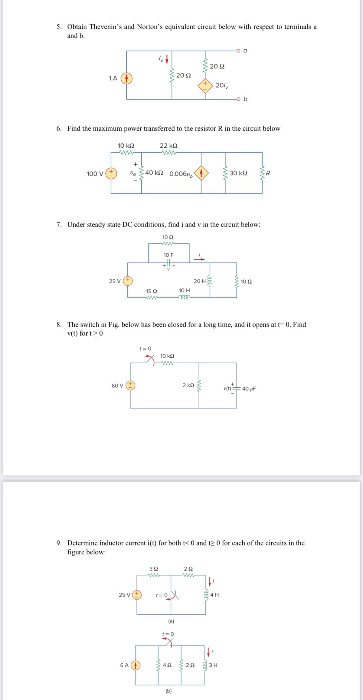 5. Obtain Thevenin's and Norton's equivalent circuit below with respect to terminals a
and b.
1 A
100 V
10 ΚΩ
6. Find the maximum power transferred to the resistor R in the circuit below
22 ΚΩ
www
25 V
+
Vo
60 V
40 ks 0.00600
7. Under steady state DC conditions, find i and v in the circuit below:
15 92
25 V
6 A
t = 0
10 92
www
10 F
3Ω
www
: 20 Ω
HE
V
+
www
8. The switch in Fig. below has been closed for a long time, and it opens at t= 0. Find
v(t) for t≥ 0
t = 0
10 ΚΩ
ਪੰਜਾ
2 ΚΩ
(a)
t=0
10 H
m
4Ω
(b)
20 H
9. Determine inductor current i(t) for both t<0 and t≥ 0 for each of the circuits in the
figure below:
20 Ω
20/v
2Ω
www
www
292
b
30 ΚΩ
4 H
3 H
10 S2
+
v(t) = 40 μF