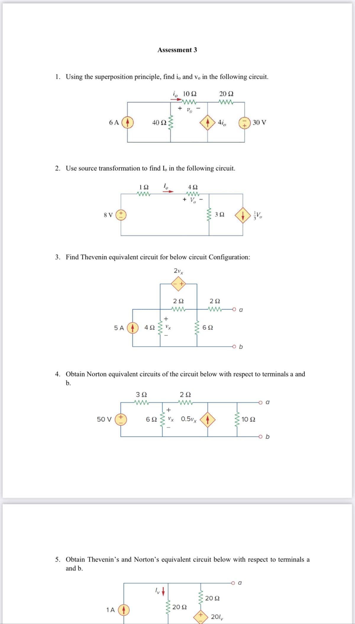 1. Using the superposition principle, find io and vo in the following circuit.
1, 10Ω
20 Ω
+ ο
6A
8 V
2. Use source transformation to find Io in the following circuit.
10
5A
Assessment 3
ΤΩ
40 Ω
4Ω
14
3. Find Thevenin equivalent circuit for below circuit Configuration:
21.
3Ω
www
+
του και
50 V
6Ω
+ V
+
4Ω
2 Ω
2Ω
Δια
Vx 0.5v.
~ 20 Ω
3 Ω
6Ω
2Ω
Μα
4. Obtain Norton equivalent circuits of the circuit below with respect to terminals a and
b.
ob
20 Ω
30 V
2011
V
5. Obtain Thevenin’s and Norton's equivalent circuit below with respect to terminals a
and b.
10 Ω
ob