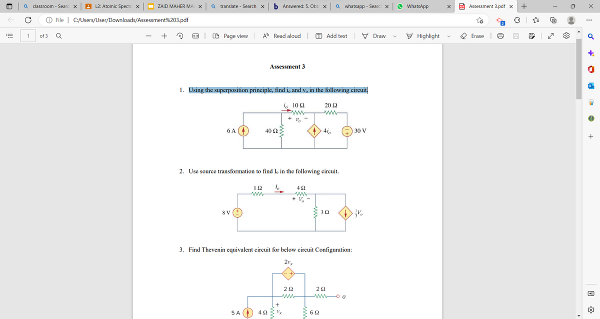 |||
a classroom - Search X
L2: Atomic Spectro X
Ⓒ File | C:/Users/User/Downloads/Assessment%203.pdf
Q
1
of 3
ZAID MAHER MAI X Q translate - Search X
CD Page view
6 A
8 V
b Answered: 5. Obta X
A Read aloud
1. Using the superposition principle, find i and v。 in the following circuit
10 Ω
20 Ω
ww
5 A
Assessment 3
40 92
192 To
4Ω
2. Use source transformation to find Io in the following circuit.
+ Vo
+
4Ω
ww
+ V₂
Vx
3. Find Thevenin equivalent circuit for below circuit Configuration:
2vx
2Ω
www
[T] Add text
ww
Qwhatsapp - Search X
4io
3Q2
692
292
www a
30 V
Vo
Draw
WhatsApp
Highlight
Ⓡ
Assessment 3.pdf X +
Erase
JN
{"
X
:
o
r
-
+