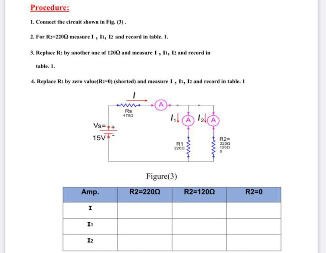 Procedure:
1. Connect the circuit shown in Fig. (3).
2. For R2=2200 measure I, I1, I2 and record in table. 1.
3. Replace R2 by another one of 1200 and measure I, I1, I2 and record in
table. 1.
4. Replace R2 by zero value(R2-0) (shorted) and measure I, I1, 12 and record in table. 1
Rs
4700
Vs=
15V
R1
2200
R2=
2200
1200
Figure(3)
Amp.
R2=2202
R2=1200
R2=0
I
I1
I2
ww.
