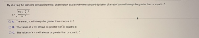 By studying the standard deviation fomula, given below, explain why the standard deviation of a set of data will always be greater than or equal to 0.
E(x-x)?
n-1
O A. The mean, x, will always be greater than or equal to 0.
O B. The values of x will always be greater than or equal to 0.
OC. The values of x-x will always be greater than or equal to 0.
