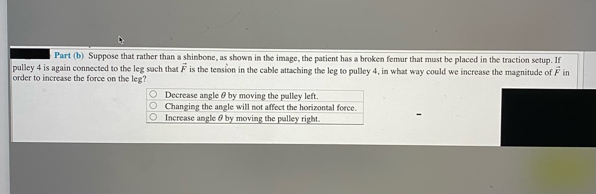 Part (b) Suppose that rather than a shinbone, as shown in the image, the patient has a broken femur that must be placed in the traction setup. If
pulley 4 is again connected to the leg such that F is the tension in the cable attaching the leg to pulley 4, in what way could we increase the magnitude of F in
order to increase the force on the leg?
Decrease angle 0 by moving the pulley left.
Changing the angle will not affect the horizontal force.
Increase angle 0 by moving the pulley right.
