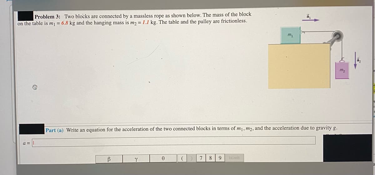 Problem 3: Two blocks are connected by a massless rope as shown below. The mass of the block
on the table is mj = 6.8 kg and the hanging mass is m2 = 1.1 kg. The table and the pulley are frictionless.
m2
Part (a) Write an equation for the acceleration of the two connected blocks in terms of m1, m2, and the acceleration due to gravity g.
Y
7
8
9.
НОМЕ
