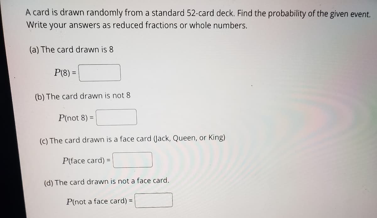 A card is drawn randomly from a standard 52-card deck. Find the probability of the given event.
Write your answers as reduced fractions or whole numbers.
(a) The card drawn is 8
P(8) =
(b) The card drawn is not 8
P(not 8) =
(c) The card drawn is a face card (Jack, Queen, or King)
P(face card) =
(d) The card drawn is not a face card.
P(not a face card) =
