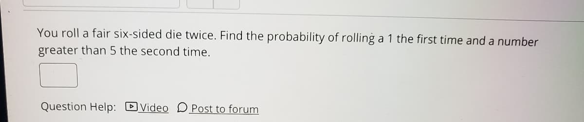 You roll a fair six-sided die twice. Find the probability of rolling a 1 the first time and a number
greater than 5 the second time.
Question Help: DVideo D Post to forum
